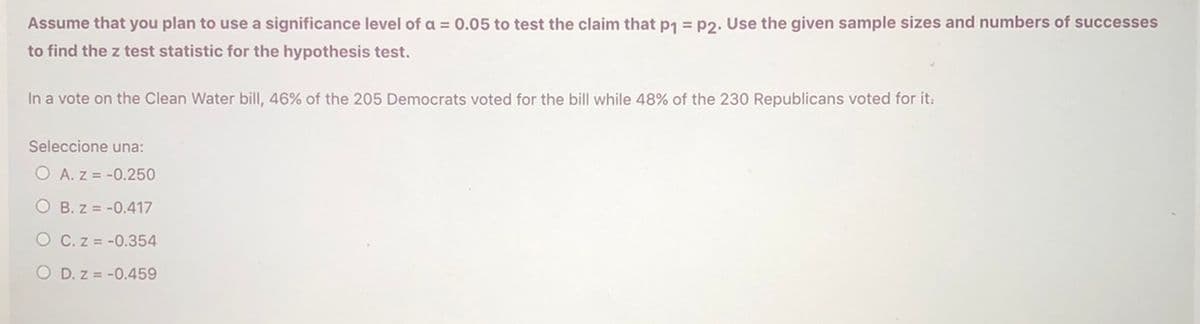 Assume that you plan to use a significance level of a = 0.05 to test the claim that p1 = p2. Use the given sample sizes and numbers of successes
to find the z test statistic for the hypothesis test.
In a vote on the Clean Water bill, 46% of the 205 Democrats voted for the bill while 48% of the 230 Republicans voted for it.
Seleccione una:
O A. z = -0.250
O B. z = -0.417
O C. z = -0.354
O D. z = -0.459
