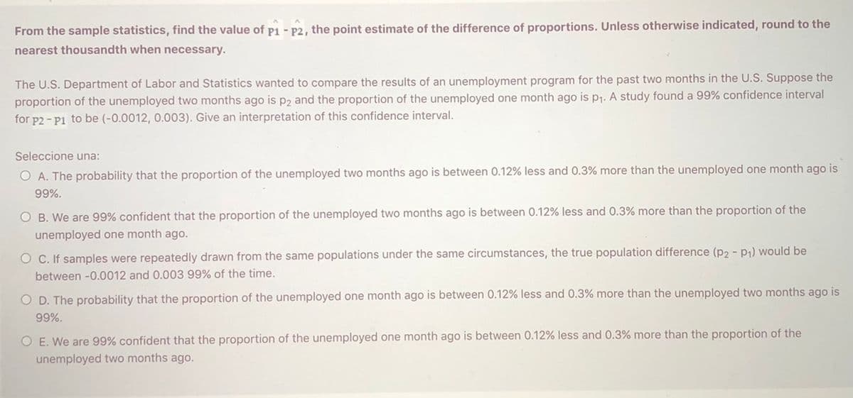 From the sample statistics, find the value of p1 - P2, the point estimate of the difference of proportions. Unless otherwise indicated, round to the
nearest thousandth when necessary.
The U.S. Department of Labor and Statistics wanted to compare the results of an unemployment program for the past two months in the U.S. Suppose the
proportion of the unemployed two months ago is p2 and the proportion of the unemployed one month ago is p1. A study found a 99% confidence interval
for p2 - P1 to be (-0.0012, 0.003). Give an interpretation of this confidence interval.
Seleccione una:
O A. The probability that the proportion of the unemployed two months ago is between 0.12% less and 0.3% more than the unemployed one month ago is
99%.
O B. We are 99% confident that the proportion of the unemployed two months ago is between 0.12% less and 0.3% more than the proportion of the
unemployed one month ago.
O C. If samples were repeatedly drawn from the same populations under the same circumstances, the true population difference (p2 - P1) would be
between -0.0012 and 0.003 99% of the time.
O D. The probability that the proportion of the unemployed one month ago is between 0.12% less and 0.3% more than the unemployed two months ago is
99%.
O E. We are 99% confident that the proportion of the unemployed one month ago is between 0.12% less and 0.3% more than the proportion of the
unemployed two months ago.
