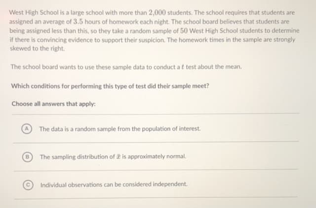 West High School is a large school with more than 2,000 students. The school requires that students are
assigned an average of 3.5 hours of homework each night. The school board believes that students are
being assigned less than this, so they take a random sample of 50 West High School students to determine
if there is convincing evidence to support their suspicion. The homework times in the sample are strongly
skewed to the right.
The school board wants to use these sample data to conduct a t test about the mean.
Which conditions for performing this type of test did their sample meet?
Choose all answers that apply:
The data is a random sample from the population of interest.
The sampling distribution of 2 is approximately normal.
Individual observations can be considered independent.
