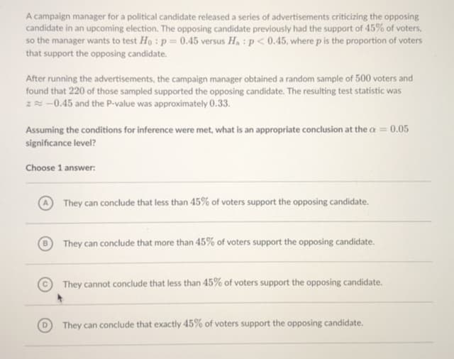 A campaign manager for a political candidate released a series of advertisements criticizing the opposing
candidate in an upcoming election. The opposing candidate previously had the support of 45% of voters,
so the manager wants to test Ho : p = 0.45 versus H, : p< 0.45, where p is the proportion of voters
that support the opposing candidate.
After running the advertisements, the campaign manager obtained a random sample of 500 voters and
found that 220 of those sampled supported the opposing candidate. The resulting test statistic was
ZN-0.45 and the P-value was approximately 0.33.
Assuming the conditions for inference were met, what is an appropriate conclusion at the a = 0.05
significance level?
Choose 1 answer:
They can conclude that less than 45% of voters support the opposing candidate.
They can conclude that more than 45% of voters support the opposing candidate.
They cannot conclude that less than 45% of voters support the opposing candidate.
They can conclude that exactly 45% of voters support the opposing candidate.
