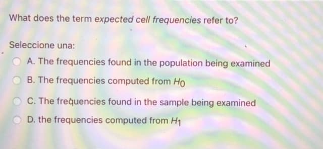 What does the term expected cell frequencies refer to?
Seleccione una:
O A. The frequencies found in the population being examined
O B. The frequencies computed from Ho
C. The frequencies found in the sample being examined
O D. the frequencies computed from H1
