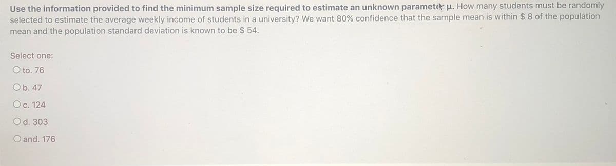 Use the information provided to find the minimum sample size required to estimate an unknown paramete u. How many students must be randomly
selected to estimate the average weekly income of students in a university? We want 80% confidence that the sample mean is within $ 8 of the population
mean and the population standard deviation is known to be $ 54.
Select one:
O to. 76
Ob. 47
Oc. 124
Od. 303
O and. 176
