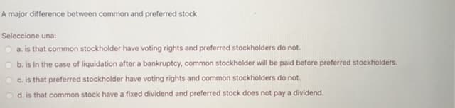 A major difference between common and preferred stock
Seleccione una:
a. is that common stockholder have voting rights and preferred stockholders do not.
b. is In the case of liquidation after a bankruptcy, common stockholder will be paid before preferred stockholders.
c. is that preferred stockholder have voting rights and common stockholders do not.
O d. is that common stock have a fixed dividend and preferred stock does not pay a dividend.
