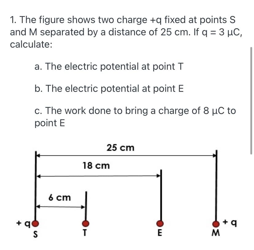 1. The figure shows two charge +q fixed at points S
and M separated by a distance of 25 cm. If q = 3 µC,
calculate:
a. The electric potential at point T
b. The electric potential at point E
c. The work done to bring a charge of 8 µC to
point E
25 cm
18 cm
6 cm
+ q0
E
M

