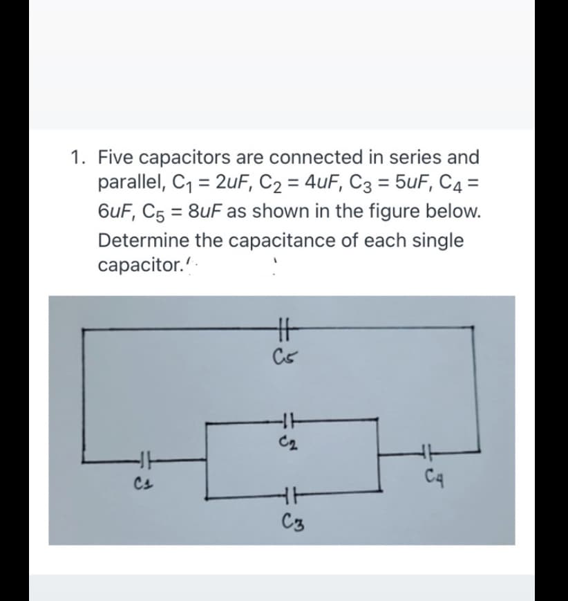 1. Five capacitors are connected in series and
parallel, C, = 2uF, C2 = 4uF, C3 = 5uF, C4 =
6uF, C5 = 8uF as shown in the figure below.
%3D
Determine the capacitance of each single
сараcitor.'
HT
Cs
C4
C3
