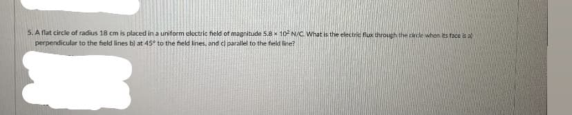 5. A flat circle of radius 18 cm is placed in a uniform electric field of magnitude 5.8 x 10 N/C. What is the electric flux through the circle when its face is a)
perpendicular to the field lines b) at 45° to the field lines, and c) parallel to the field line?
