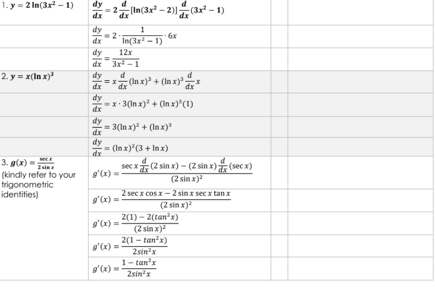 1. у%3D2 In(3x? — 1)
dy
In(3x² – 2)]- (3x² – 1)
dx
dx
dx
dy
= 2 .
dx
1
6x
In(3x² – 1)
dy
12x
dx Зx2 — 1
2. у %3D х (In x)3
dy
d
d
= x-
(In x)³ + (ln x)³-
dx
dx
dx
dy
= x · 3(In x)? + (In x)³(1)
dx
dy
3(In x)² + (In x)³
dx
dy
= (In x)²(3 + In x)
dx
d
sec x (2 sin x) – (2 sin x) (sec x)
(2 sin x)²
d
sec x
3. g(x) =
2 sin z
(kindly refer to your
trigonometric
identities)
gʻ(x) =
2 sec x cos x – 2 sin x sec x tan x
gʻ(x) =
(2 sin x)2
2(1) – 2(tan²x)
(2 sin x)²
2(1 – tan²x)
2sin²x
1- tan?x
gʻ(x) =
gʻ(x) =
gʻ(x) =
2sin?x
