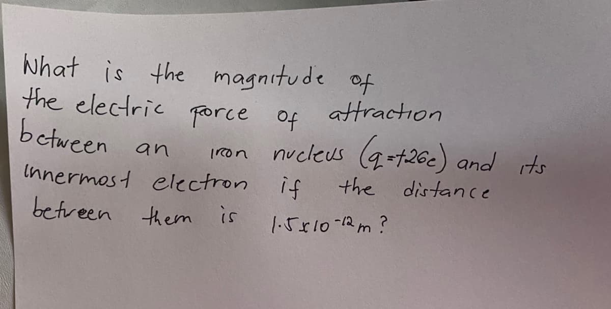 what is the magnitude of
the electric porce of
between
attraction
nucleus (q++26c) and its
an
on
Innermost electron if
the distance
betveen them is
1.5810-12m?
