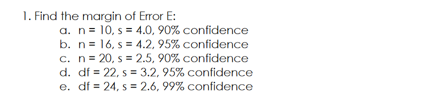 1. Find the margin of Error E:
a. n= 10, s = 4.0, 90% confidence
b. n= 16, s = 4.2, 95% confidence
C. n= 20, s = 2.5, 90% confidence
d. df = 22, s = 3.2, 95% confidence
e. df = 24, s = 2.6, 99% confidence
%3D
%3D
%3D
