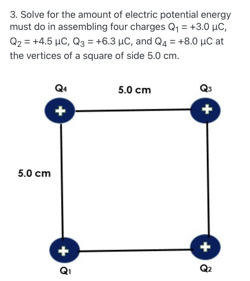 3. Solve for the amount of electric potential energy
must do in assembling four charges Q1 = +3.0 µC,
Q2 = +4.5 µC, Q3 = +6.3 µC, and Q4 = +8.0 µC at
the vertices of a square of side 5.0 cm.
Q4
5.0 cm
Q3
+
+
5.0 cm
+
Q1
Q2
