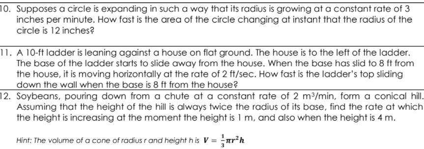 10. Supposes a circle is expanding in such a way that its radius is growing at a constant rate of 3
inches per minute. How fast is the area of the circle changing at instant that the radius of the
circle is 12 inches?
11. A 10-ft ladder is leaning against a house on flat ground. The house is to the left of the ladder.
The base of the ladder starts to slide away from the house. When the base has slid to 8 ft from
the house, it is moving horizontally at the rate of 2 ft/sec. How fast is the ladder's top sliding
down the wall when the base is 8 ft from the hoUse?
12. Soybeans, pouring down from a chute at a constant rate of 2 m³/min, form a conical hil.
Assuming that the height of the hill is always twice the radius of its base, find the rate at which
the height is increasing at the moment the height is 1 m, and also when the height is 4 m.
Hint: The volume of a cone of radius r and height h is V = ar?h
