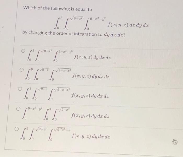 Which of the following is equal to
0
by changing the order of integration to dy dx dz?
O
9.
[³³**** f(x, y, 2) dy dz dz
T.№o
0
²*** *** f(x, y, z) dz dy dx
9
3
***
[²²
f(x, y, z) dy dx dz
f(x, y, z) dy da dz
f(x, y, z) dy dx dz
f(x, y, z) dy dx dz