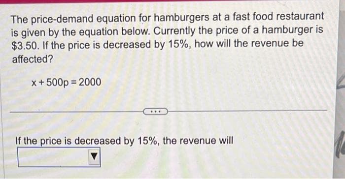 The price-demand equation for hamburgers at a fast food restaurant
is given by the equation below. Currently the price of a hamburger is
$3.50. If the price is decreased by 15%, how will the revenue be
affected?
x + 500p=2000
If the price is decreased by 15%, the revenue will