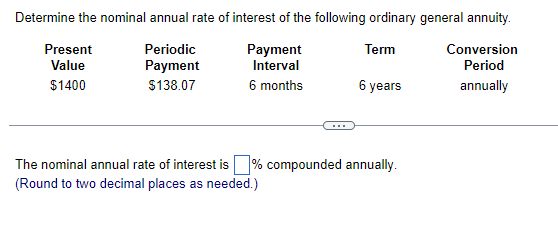 Determine the nominal annual rate of interest of the following ordinary general annuity.
Periodic
Term
Payment
Interval
6 months
Conversion
Period
Payment
$138.07
annually
Present
Value
$1400
6 years
The nominal annual rate of interest is % compounded annually.
(Round to two decimal places as needed.)