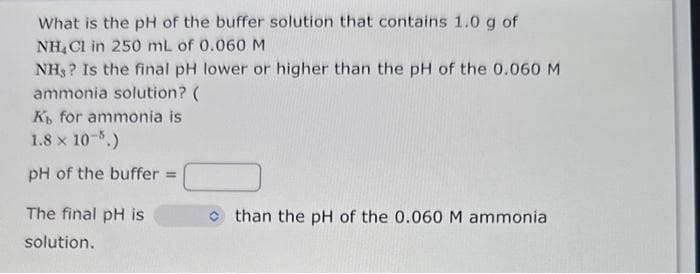 What is the pH of the buffer solution that contains 1.0 g of
NH₂Cl in 250 mL of 0.060 M
NH,? Is the final pH lower or higher than the pH of the 0.060 M
ammonia solution? (
Kb for ammonia is
1.8 × 10-5.)
pH of the buffer=
The final pH is
solution.
than the pH of the 0.060 M ammonia