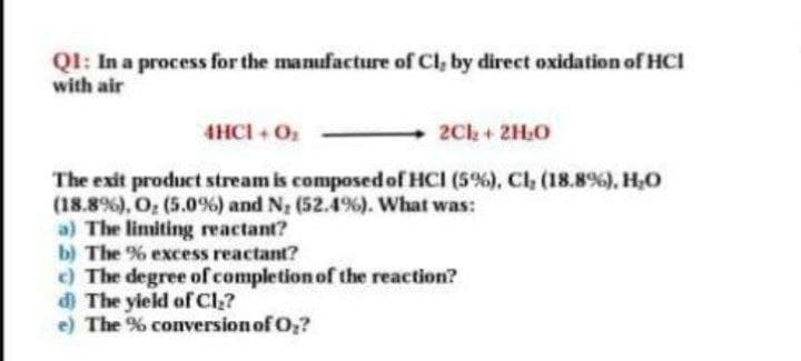 QI: In a process for the manufacture of Cl, by direct oxidation of HCI
with air
4HCI + O
2Ck+ 2H,0
The exit product stream is composed of HCI (5%), Cl, (18.8%), H,O
(18.8%), O; (5.0%) and N, (52.4%). What was:
a) The limiting reactant?
b) The % excess reactant?
c) The degree of completion of the reaction?
d The yield of Cl,?
e) The % conversionof O?
