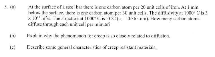 5. (a)
At the surface of a steel bar there is one carbon atom per 20 unit cells of iron. At 1 mm
below the surface, there is one carbon atom per 30 unit cells. The diffusivity at 1000° C is 3
x 10' m/s. The structure at 1000° C is FCC (ao = 0.365 nm). How many carbon atoms
diffuse through each unit cell per minute?
(b)
Explain why the phenomenon for creep is so closely related to diffusion.
(c)
Describe some general characteristics of creep resistant materials.
