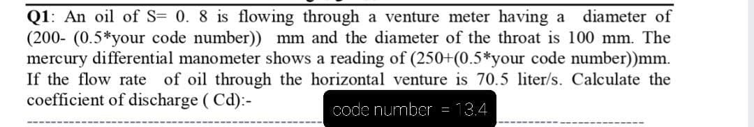 Q1: An oil of S= 0. 8 is flowing through a venture meter having a
(200- (0.5*your code number)) mm and the diameter of the throat is 100 mm. The
mercury differential manometer shows a reading of (250+(0.5*your code number))mm.
If the flow rate of oil through the horizontal venture is 70.5 liter/s. Calculate the
coefficient of discharge ( Cd):-
diameter of
code number = 13.4
----
