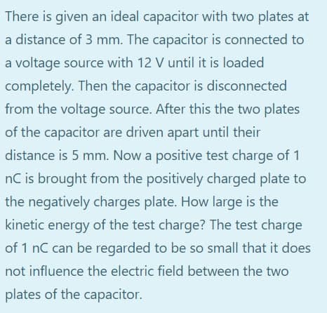 There is given an ideal capacitor with two plates at
a distance of 3 mm. The capacitor is connected to
a voltage source with 12 V until it is loaded
completely. Then the capacitor is disconnected
from the voltage source. After this the two plates
of the capacitor are driven apart until their
distance is 5 mm. Now a positive test charge of 1
nC is brought from the positively charged plate to
the negatively charges plate. How large is the
kinetic energy of the test charge? The test charge
of 1 nC can be regarded to be so small that it does
not influence the electric field between the two
plates of the capacitor.

