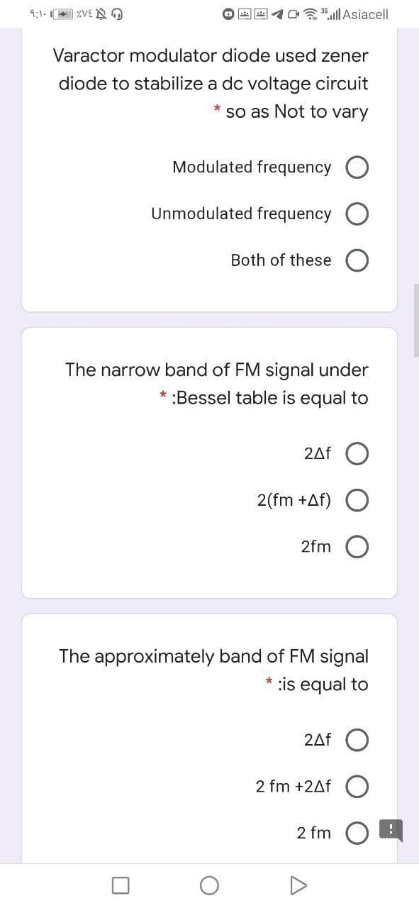 9:1. + ZVE NO
all Asiacell
Varactor modulator diode used zener
diode to stabilize a dc voltage circuit
* so as Not to vary
Modulated frequency O
Unmodulated frequency
Both of these
The narrow band of FM signal under
:Bessel table is equal to
2Af
2(fm +Af)
2fm O
The approximately band of FM signal
* :is equal to
2Af O
2 fm +2Af
2 fm
