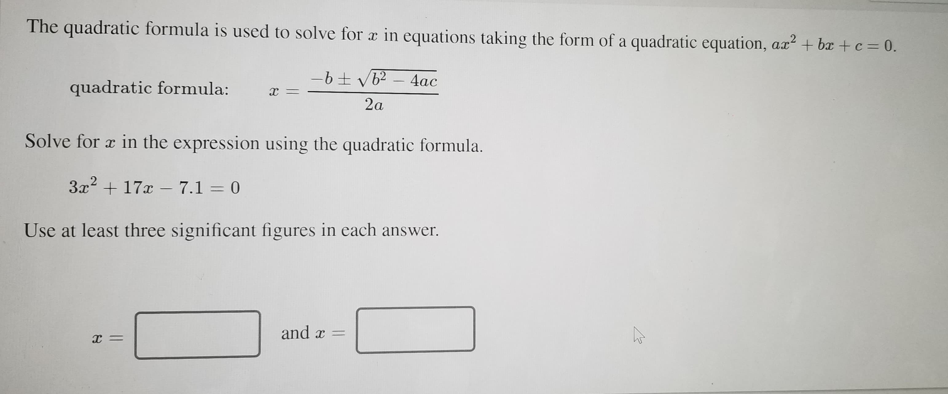 The quadratic formula is used to solve for x in equations taking the form of a quadratic equation, ax? + bx + c = 0.
4ac
quadratic formula:
х —
2a
Solve for a in the expression using the quadratic formula.
3x + 17x – 7.1 = 0
Use at least three significant figures in each answer.
and x =
х —
