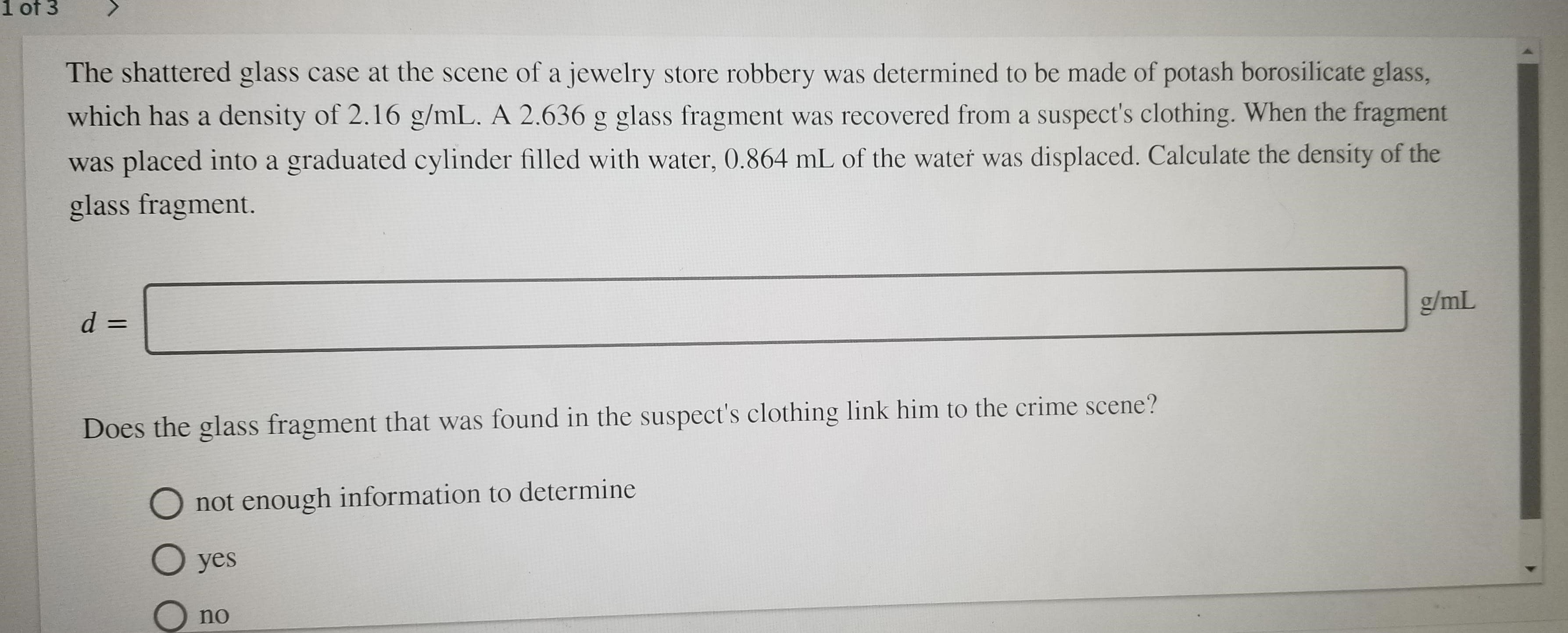 1 of 3
The shattered glass case at the scene of a jewelry store robbery was determined to be made of potash borosilicate glass,
which has a density of 2.16 g/mL. A 2.636 g glass fragment was recovered from a suspect's clothing. When the fragment
placed into a graduated cylinder filled with water, 0.864 mL of the water was displaced. Calculate the density of the
was
glass fragment.
g/mL
d =
Does the glass fragment that was found in the suspect's clothing link him to the crime scene?
not enough information to determine
O yes
no
