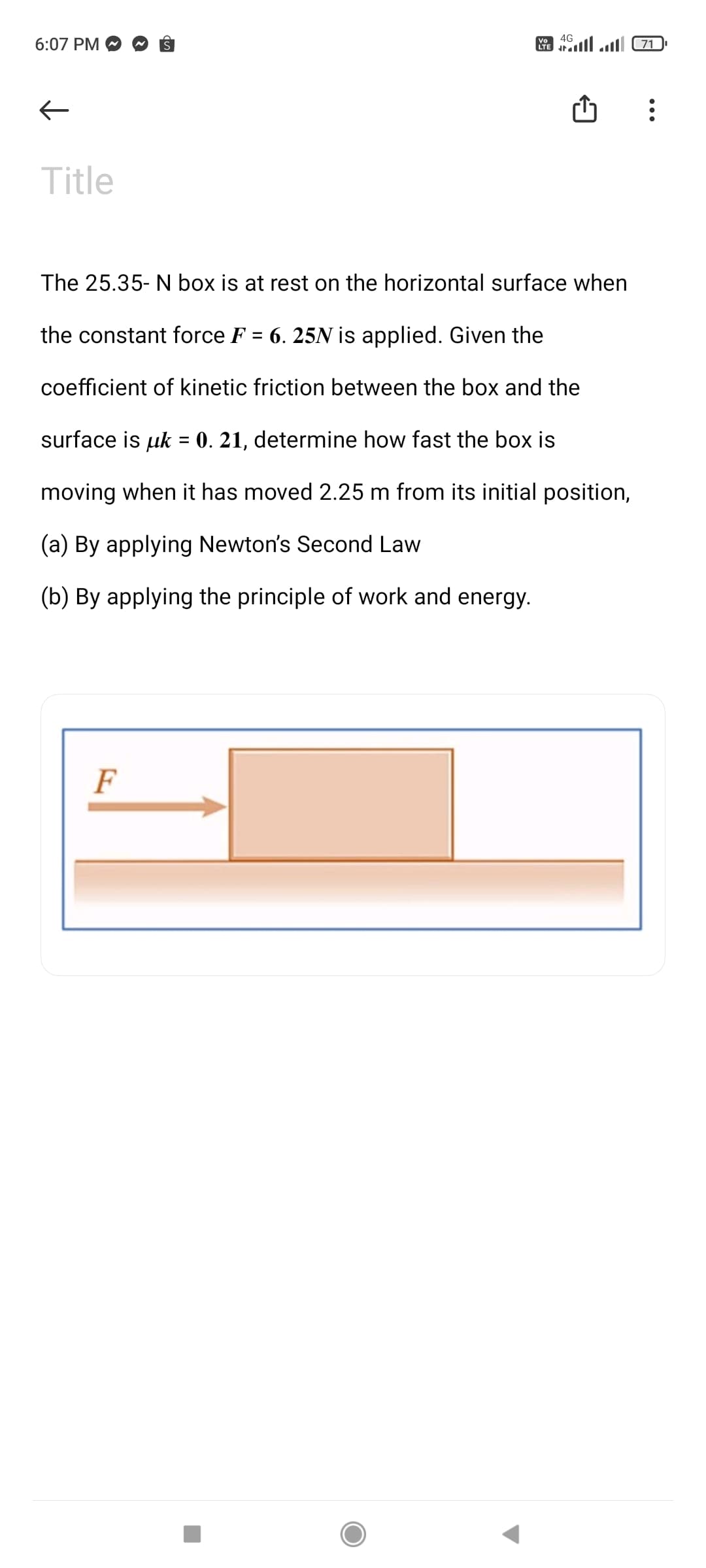 4G
6:07 PM
A ll ll 71.
Title
The 25.35- N box is at rest on the horizontal surface when
the constant force F = 6. 25N is applied. Given the
coefficient of kinetic friction between the box and the
surface is uk = 0. 21, determine how fast the box is
moving when it has moved 2.25 m from its initial position,
(a) By applying Newton's Second Law
(b) By applying the principle of work and energy.
F
