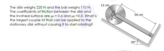 13 cm
The disk weighs 220 N and the bar weighs 110 N.
The coefficients of friction between the disk and
50 cm
the inclined surface are µs = 0.6 and µe =0.5. What is
the largest couple M that can be applied to the
stationary disk without causing it to start rotating?
30°
