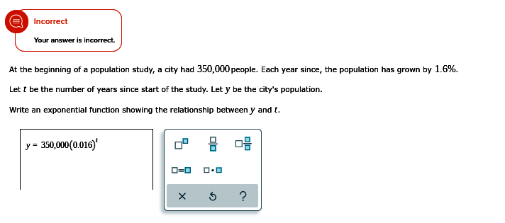 Incorrect
Your answer is incorrect.
At the beginning of a population study, a city had 350,000 people. Each year since, the population has grown by 1.6%.
Let t be the number of years since start of the study. Let y be the city's population.
Write an exponential function showing the relationship between y and t.
y = 350,000(0.016)'
O=0
