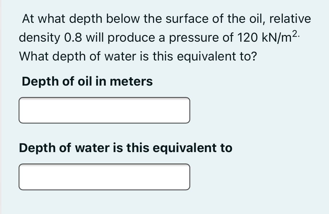 At what depth below the surface of the oil, relative
density 0.8 will produce a pressure of 120 kN/m2.
What depth of water is this equivalent to?
Depth of oil in meters
Depth of water is this equivalent to

