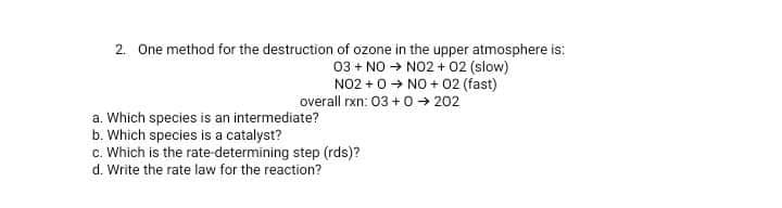 2. One method for the destruction of ozone in the upper atmosphere is:
03 + NO → NO2 + 02 (slow)
NO2 + 0 + NO + 02 (fast)
overall rxn: 03 +0 → 202
a. Which species is an intermediate?
b. Which species is a catalyst?
c. Which is the rate-determining step (rds)?
d. Write the rate law for the reaction?
