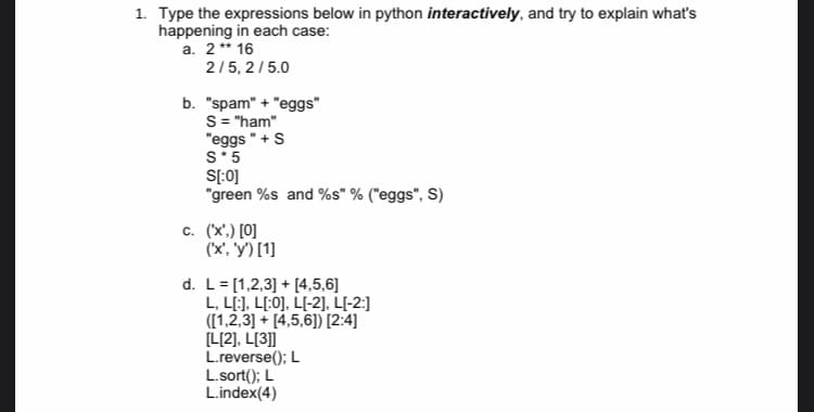 1. Type the expressions below in python interactively, and try to explain what's
happening in each case:
a. 2** 16
2/5, 2/5.0
b. "spam" + "eggs"
S= "ham"
"eggs "+ S
S*5
S[:0]
"green %s and %s" % ("eggs", S)
c. (x',) [0]
(x, y') [1]
d. L= [1,2,3] + [4,5,6]
L, L[:], L[:0], L[-2], L{-2:]
([1,2,3] + [4,5,6]) [2:4]
[L[2], L[3]]
L.reverse(); L
L.sort(); L
L.index(4)

