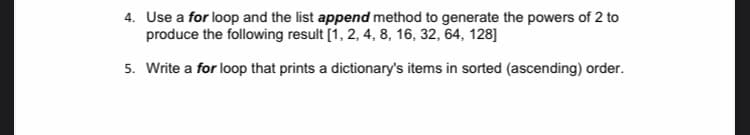 4. Use a for loop and the list append method to generate the powers of 2 to
produce the following result [1, 2, 4, 8, 16, 32, 64, 128]
5. Write a for loop that prints a dictionary's items in sorted (ascending) order.
