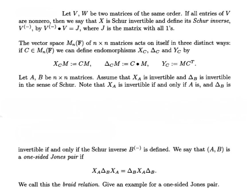 Let V, W be two matrices of the same order. If all entries of V
are nonzero, then we say that X is Schur invertible and define its Schur inverse,
V(−), by V(−) ● V = J, where J is the matrix with all 1’s.
The vector space M₁ (F) of n x n matrices acts on itself in three distinct ways:
if C = M₁ (F) we can define endomorphisms Xc, Ac and Yc by
XCM := CM,
ACM: C. M, Yc := MCT.
Let A, B be n x n matrices. Assume that XÃ is invertible and AB is invertible
in the sense of Schur. Note that XÃ is invertible if and only if A is, and Aß is
invertible if and only if the Schur inverse B(-) is defined. We say that (A, B) is
a one-sided Jones pair if
ΧΑΔΒΧΑ = ΔBΧΑΔΒ·
We call this the braid relation. Give an example for a one-sided Jones pair.