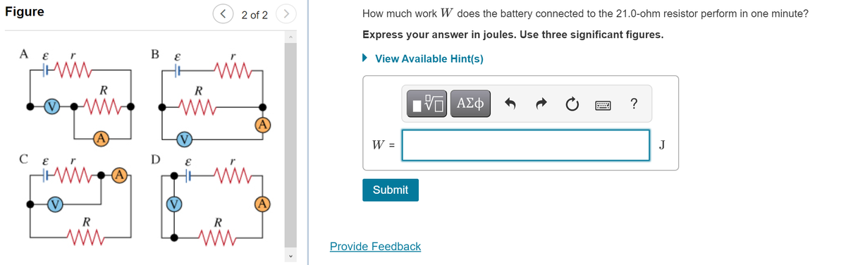 Figure
2 of 2
How much work W does the battery connected to the 21.0-ohm resistor perform in one minute?
Express your answer in joules. Use three significant figures.
A
В €
• View Available Hint(s)
R
R
ww
ΑΣφ
?
W =
J
Submit
R
R
Provide Feedback
