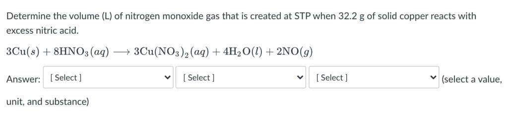 Determine the volume (L) of nitrogen monoxide gas that is created at STP when 32.2 g of solid copper reacts with
excess nitric acid.
3Cu(s) + 8HNO3 (aq)-
3Cu(NO3), (aq) + 4H2 O(1) + 2NO(g)
Answer: [Select ]
[ Select ]
[ Select ]
v (select a value,
unit, and substance)
