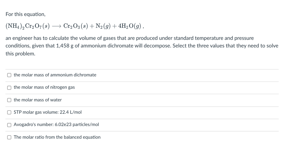 For this equation,
(NH4), Cr2 O7(s) →
→ Cr2 O3 (s) + N2 (g) + 4H2 O(g) ,
an engineer has to calculate the volume of gases that are produced under standard temperature and pressure
conditions, given that 1,458 g of ammonium dichromate will decompose. Select the three values that they need to solve
this problem.
the molar mass of ammonium dichromate
the molar mass of nitrogen gas
the molar mass of water
STP molar gas volume: 22.4 L/mol
Avogadro's number: 6.02e23 particles/mol
O The molar ratio from the balanced equation
