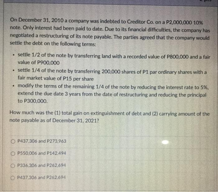 On December 31, 2010 a company was indebted to Creditor Co. on a P2,000,000 10%
note. Only interest had been paid to date. Due to its financial difficulties, the company has
negotiated a restructuring of its note payable. The parties agreed that the company would
settle the debt on the following terms:
settle 1/2 of the note by transferring land with a recorded value of P800,000 and a fair
value of P900,000
• settle 1/4 of the note by transferring 200,000 shares of P1 par ordinary shares with a
fair market value of P15 per share
modify the terms of the remaining 1/4 of the note by reducing the interest rate to 5%,
extend the due date 3 years from the date of restructuring and reducing the principal
to P300,000.
How much was the (1) total gain on extinguishment of debt and (2) carrying amount of the
note payable as of December 31, 2021?
O P437,306 and P273,963
O P550,006 and P142,494
O P336.306 and P262,694
O P437,306 and P262.694
