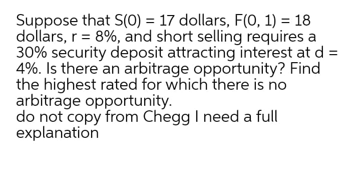 Suppose that S(0) = 17 dollars, F(0, 1) = 18
dollars, r = 8%, and short selling requires a
30% security deposit attracting interest at d =
4%. Is there an arbitrage opportunity? Find
the highest rated for which there is no
arbitrage opportunity.
do not copy from Chegg I need a full
explanation
%3D
%3D
