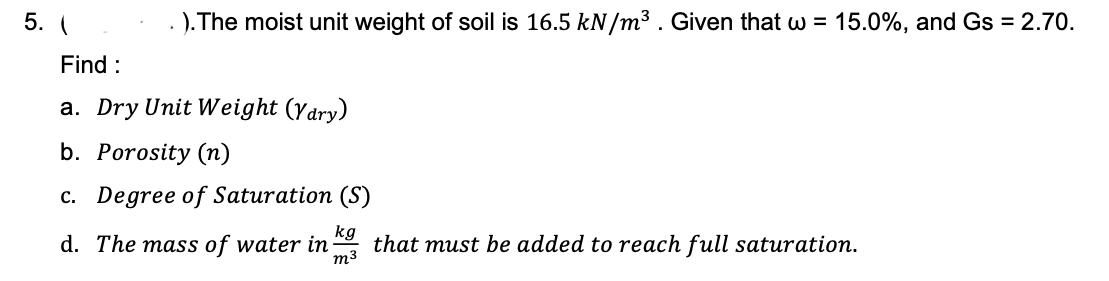 5. (
). The moist unit weight of soil is 16.5 kN/m3. Given that w = 15.0%, and Gs = 2.70.
Find :
a. Dry Unit Weight (ydry)
b. Porosity (n)
c. Degree of Saturation (S)
d. The mass of water in
kg
that must be added to reach full saturation.
m3

