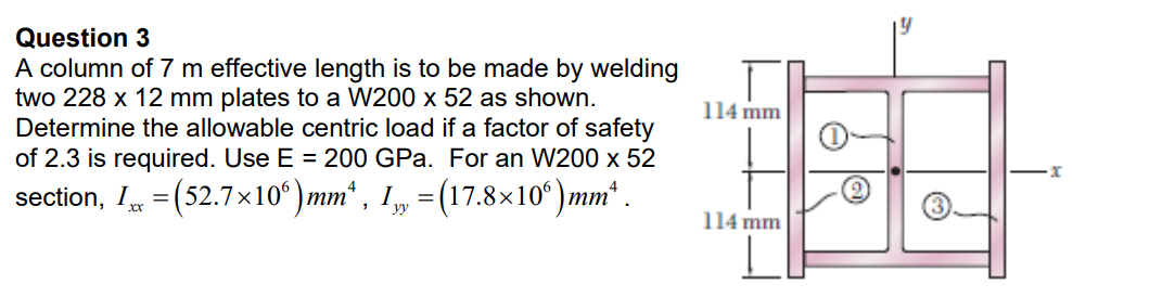 Question 3
A column of 7 m effective length is to be made by welding
two 228 x 12 mm plates to a W200 x 52 as shown.
Determine the allowable centric load if a factor of safety
of 2.3 is required. Use E = 200 GPa. For an W200 x 52
section, IÂ =(52.7×10°)mmª, I„ = (17.8×10°)mmª .
114 mm
114 mm
Ⓒ
x