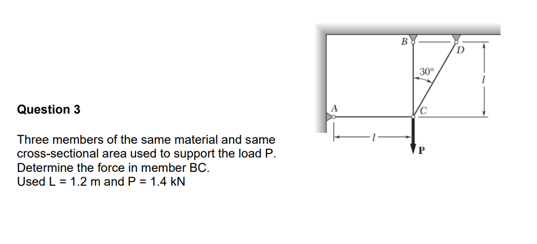 Question 3
Three members of the same material and same
cross-sectional area used to support the load P.
Determine the force in member BC.
Used L = 1.2 m and P = 1.4 KN
B
30°
P
D