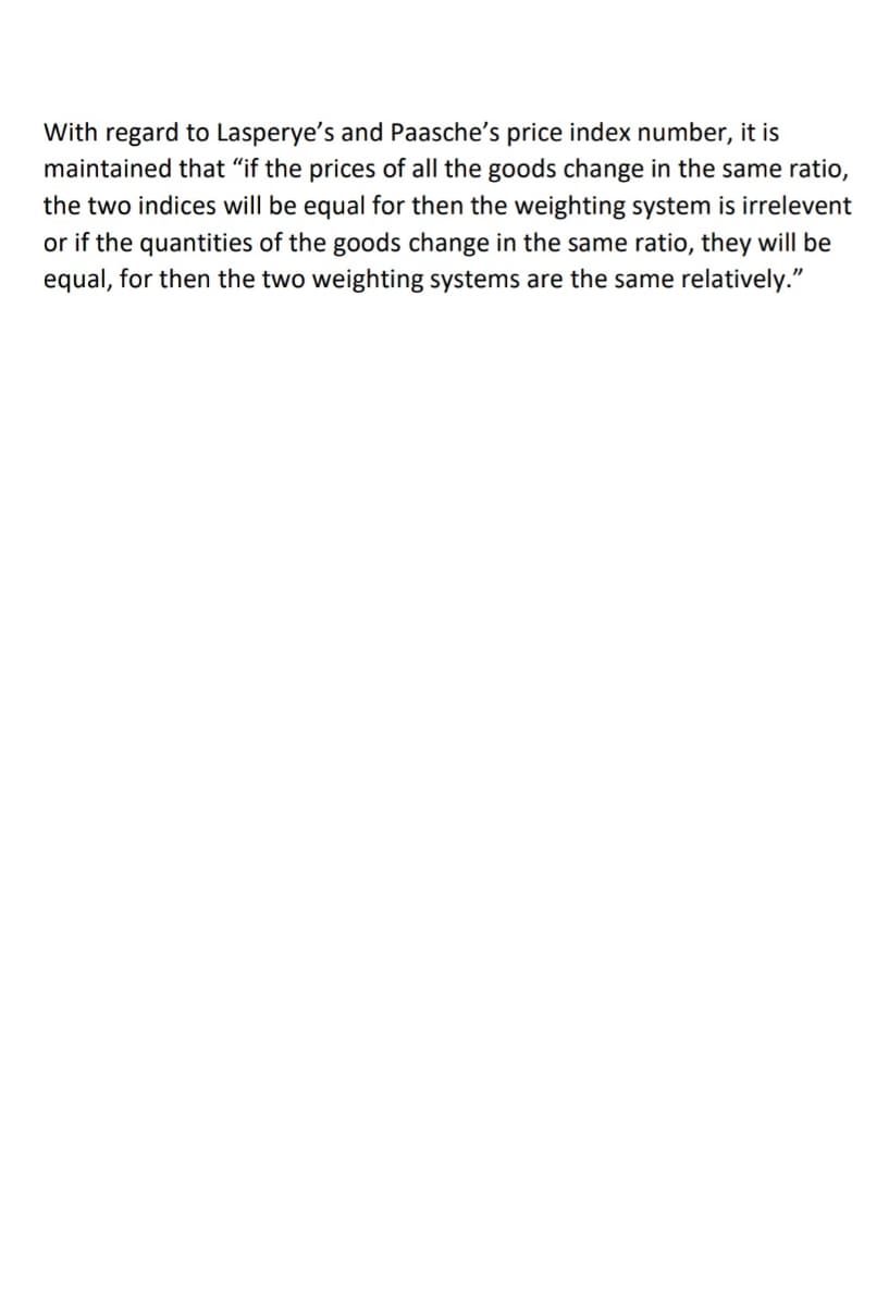 With regard to Lasperye's and Paasche's price index number, it is
maintained that "if the prices of all the goods change in the same ratio,
the two indices will be equal for then the weighting system is irrelevent
or if the quantities of the goods change in the same ratio, they will be
equal, for then the two weighting systems are the same relatively."
