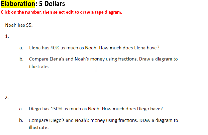 Elaboration: 5 Dollars
Click on the number, then select edit to draw a tape diagram.
Noah has $5.
1.
a. Elena has 40% as much as Noah. How much does Elena have?
b. Compare Elena's and Noah's money using fractions. Draw a diagram to
illustrate.
I
а.
Diego has 150% as much as Noah. How much does Diego have?
b. Compare Diego's and Noah's money using fractions. Draw a diagram to
illustrate.
2.
