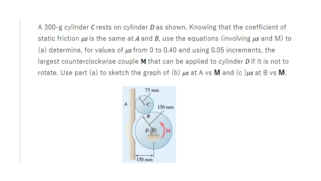 A 300-g cylinder C rests on cylinder D as shown. Knowing that the coefficient of
static friction us is the same at A and B, use the equations (involving us and M) to
(a) determine, for values of us from 0 to 0.40 and using 0.05 increments, the
largest counterclockwise couple M that can be applied to cylinder D if it is not to
rotate. Use part (a) to sketch the graph of (b) µs at A vs M and (c )us at B vs M.
75 mm
150 mm
B
M
150 mm
