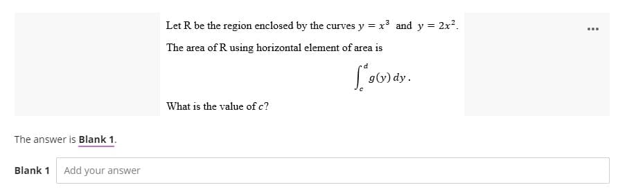 The answer is Blank 1.
Blank 1 Add your answer
Let R be the region enclosed by the curves y = x³ and y = 2x².
The area of R using horizontal element of area is
d
g(y) dy.
What is the value of c?
...