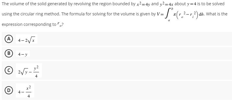 The volume of the solid generated by revolving the region bounded by x²=4y and y2 = 4x about y=4 is to be solved
b
-S" x (r.²- r,²) dh. What is the
S³
using the circular ring method. The formula for solving for the volume is given by V=
0
expression corresponding to "?
A 4-2√x
B) 4-y
Ⓒ2√y-
D
4
4
4
a