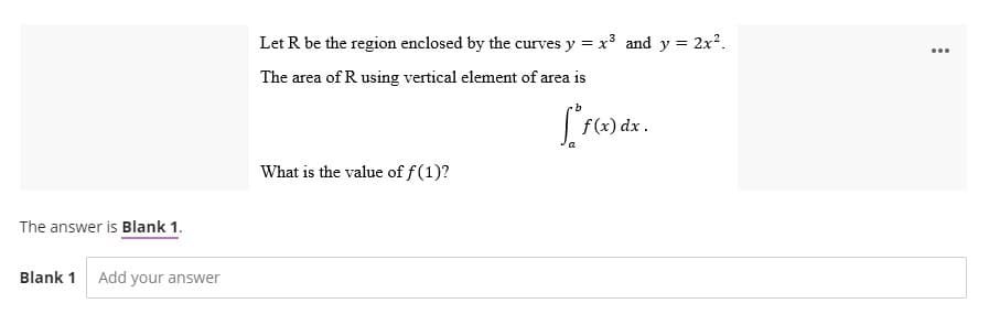 The answer is Blank 1.
Blank 1 Add your answer
Let R be the region enclosed by the curves y = x³ and y = 2x².
The area of R using vertical element of area is
[ f(x) dx.
What is the value of f(1)?
...