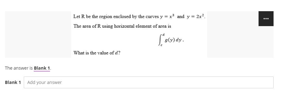 The answer is Blank 1.
Blank 1 Add your answer
Let R be the region enclosed by the curves y = x³ and y = 2x².
The area of R using horizontal element of area is
g(y) dy.
What is the value of d?
: