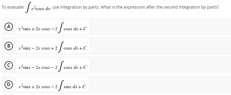 Jacoste
cosx dx use integration by parts. What is the expression after the second integration by parts?
x’sinx+ 2x cosx −2
2 / COST
cosx dx + C
x’sinx − 2x cosx+2
-2/cost d
-
cosx dx + C
x’sinx – 2x cosx −2
-2 f cost d
osx dx + C
x2sinx+2x cosx-
- 2 sinx c
sinx dx + C
To evaluate
(A
B
(C)
(D